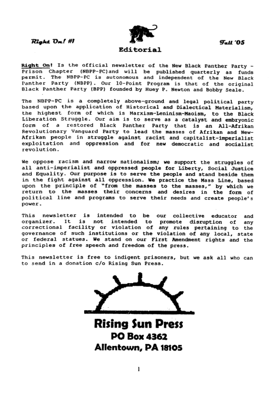 Right Dl #1 " Fat 05 Editorial Righe Ont Is the official newsletter of the Wew Black Panther Farty - Prison Chapter (NBPP-PC)and will be published quacterly s funds permit. The NBPP-C is autonomous and ’independent of the New Black Tanther Party (NBPP). Our 10-voint Program is that of the original Black Panther Party (BPP) founded by Husy P. Mewton and Bobby Seale. The NEPP-PC is a completely above-ground and legsl political party based upon the application of Historical snd Dislectical Materiaiism, the highest form of which s Marxismleninism-Waoism, to the Black Liberation Struggle. Our aim is to serve as a catalyst and embryonic form of a restored Black Panther Party that is an All-Afrikan Revolutionary Vanguard Party to lead the masses of Afrikan and New Atrikan people in struggle agalnst racist and capitalist-imperialist exploitation and oppression and for new democratic and socialist revolution. We oppose racism and narrow nationalism; we support the struggles of 11 anti-imperialist and oppressed people for Liberty, Social Justice and Equality. Our purpose is to serve the people and stand beside them in the fight against all oppression. We practice the Mass Line, based upon the principle of “from the masses to the masses,” by which we return to the masses their concerns and desires in the form of political line and programs to serve their needs and create people’s pover. This newsletter is intended to be our collective educator and organizer. It is not intended to promote disruption of any Correctional facility or violation of any rules pertaining to the Governance of such institutions or the violation of any local, state stand on our First Amendment rights and the Specch and freedon of the press. This newsletter is free to indigent prisoners, but we ask all who can to send in a donation /o Rising Sun Pres: Rising Sun Press PO Box 4362 Allentown, PA 18105